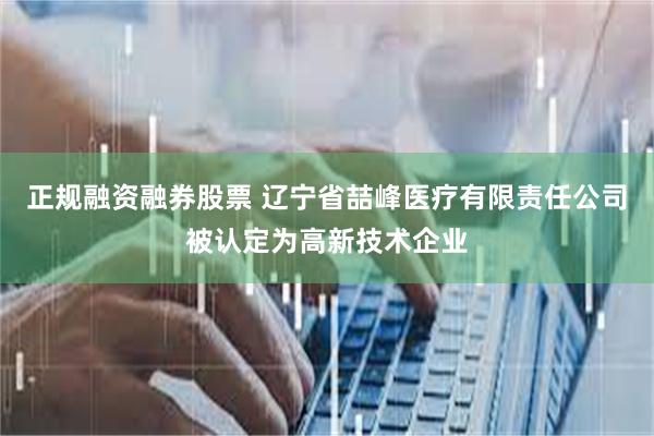 正规融资融券股票 辽宁省喆峰医疗有限责任公司被认定为高新技术企业