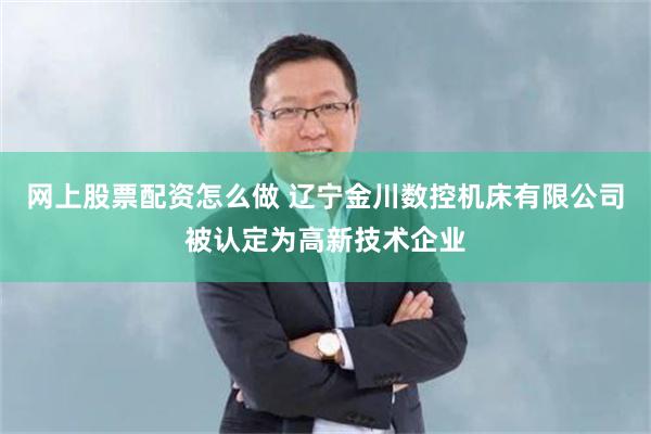 网上股票配资怎么做 辽宁金川数控机床有限公司被认定为高新技术企业