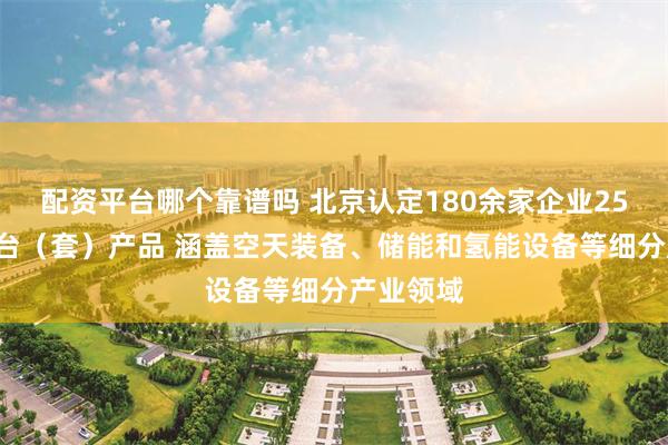 配资平台哪个靠谱吗 北京认定180余家企业250余个首台（套）产品 涵盖空天装备、储能和氢能设备等细分产业领域