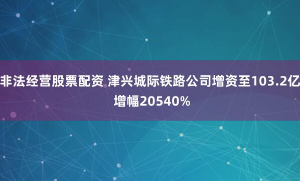 非法经营股票配资 津兴城际铁路公司增资至103.2亿 增幅2