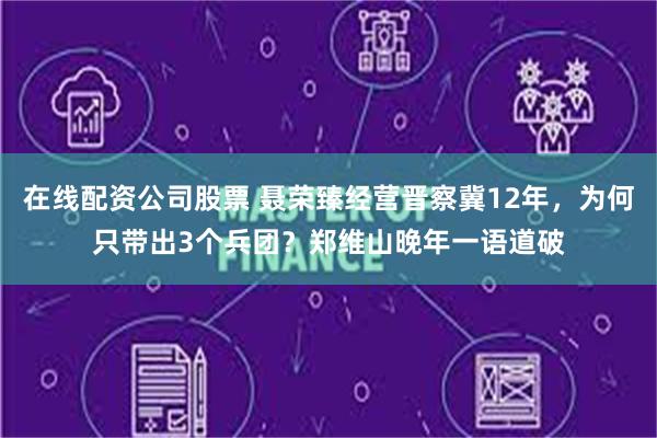 在线配资公司股票 聂荣臻经营晋察冀12年，为何只带出3个兵团？郑维山晚年一语道破