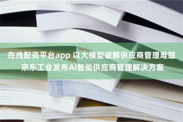 在线配资平台app 以大模型破解供应商管理难题 京东工业发布AI智能供应商管理解决方案