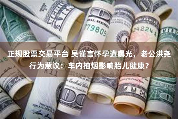 正规股票交易平台 吴谨言怀孕遭曝光，老公洪尧行为惹议：车内抽