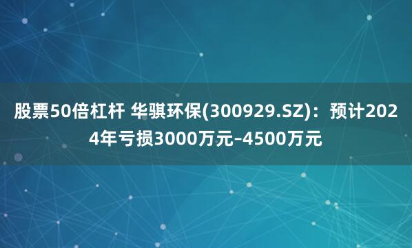 股票50倍杠杆 华骐环保(300929.SZ)：预计2024年亏损3000万元–4500万元