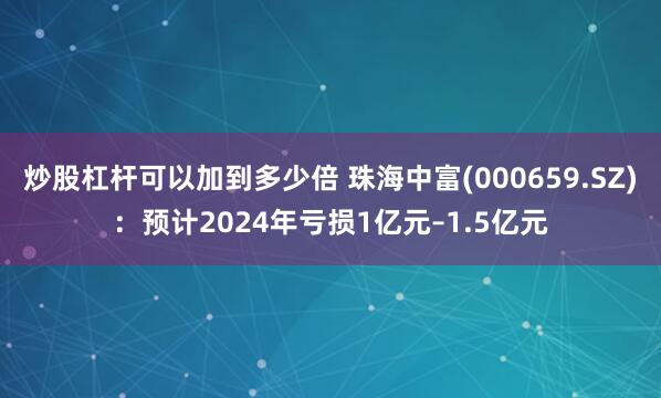 炒股杠杆可以加到多少倍 珠海中富(000659.SZ)：预计2024年亏损1亿元–1.5亿元