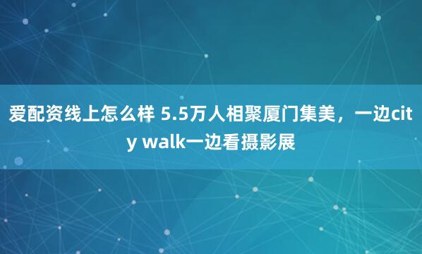 爱配资线上怎么样 5.5万人相聚厦门集美，一边city walk一边看摄影展