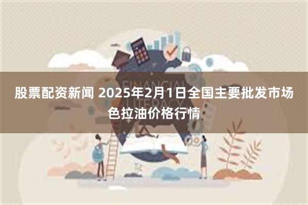 股票配资新闻 2025年2月1日全国主要批发市场色拉油价格行情