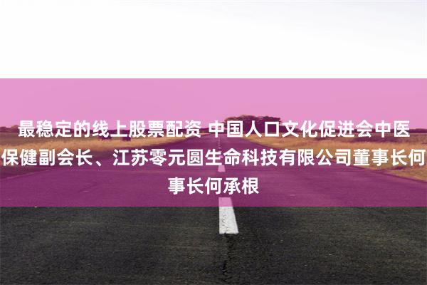 最稳定的线上股票配资 中国人口文化促进会中医养生保健副会长、江苏零元圆生命科技有限公司董事长何承根