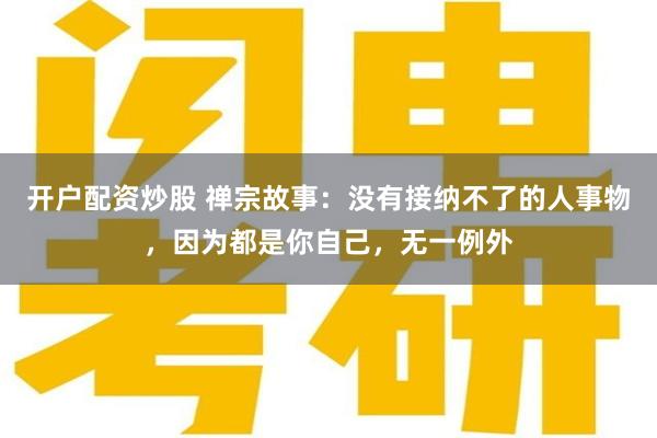 开户配资炒股 禅宗故事：没有接纳不了的人事物，因为都是你自己