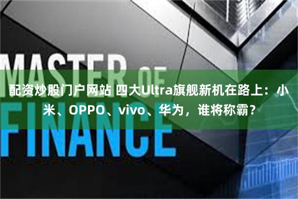 配资炒股门户网站 四大Ultra旗舰新机在路上：小米、OPPO、vivo、华为，谁将称霸？