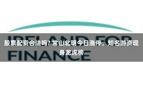 股票配资合法吗? 常山北明今日涨停，知名游资现身龙虎榜