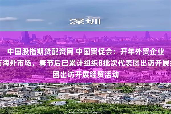 中国股指期货配资网 中国贸促会：开年外贸企业积极开拓海外市场，春节后已累计组织8批次代表团出访开展经贸活动