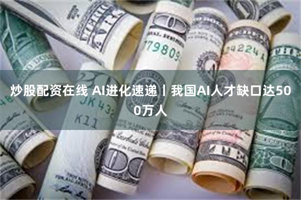 炒股配资在线 AI进化速递丨我国AI人才缺口达500万人