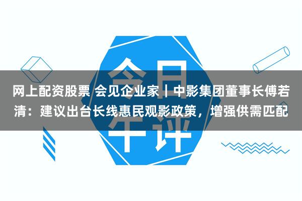 网上配资股票 会见企业家｜中影集团董事长傅若清：建议出台长线惠民观影政策，增强供需匹配