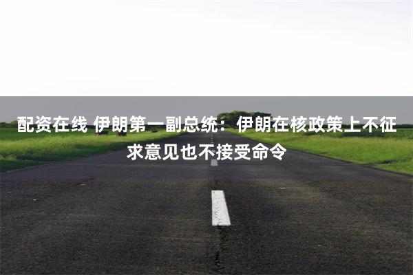 配资在线 伊朗第一副总统：伊朗在核政策上不征求意见也不接受命令