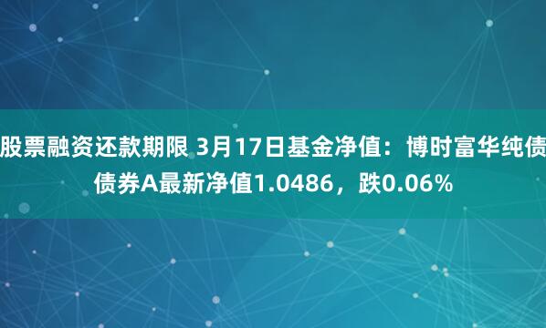 股票融资还款期限 3月17日基金净值：博时富华纯债债券A最新净值1.0486，跌0.06%