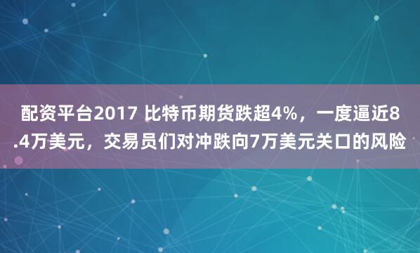配资平台2017 比特币期货跌超4%,一度逼近8.4万美元,交易员们对冲跌向7万美元关口的风险