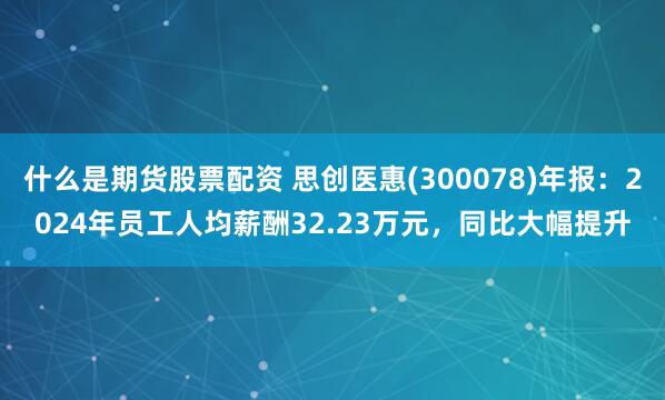 什么是期货股票配资 思创医惠(300078)年报：2024年员工人均薪酬32.23万元，同比大幅提升