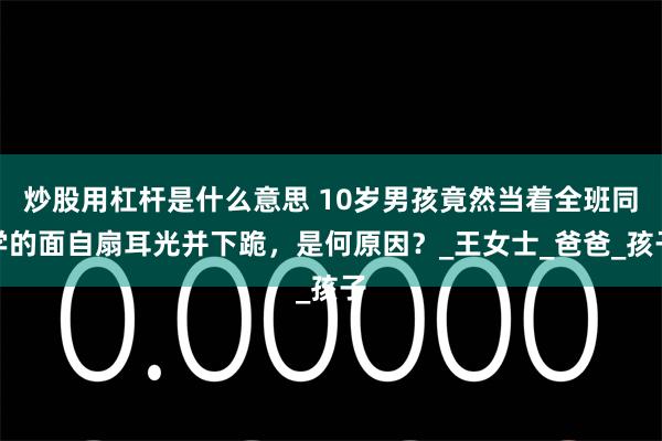 炒股用杠杆是什么意思 10岁男孩竟然当着全班同学的面自扇耳光并下跪，是何原因？_王女士_爸爸_孩子