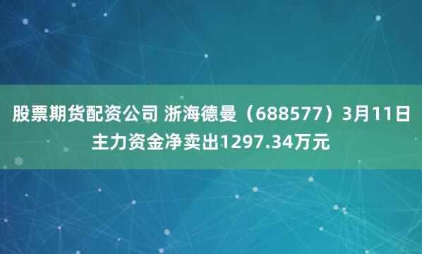 股票期货配资公司 浙海德曼（688577）3月11日主力资金净卖出1297.34万元