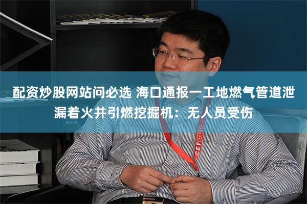 配资炒股网站问必选 海口通报一工地燃气管道泄漏着火并引燃挖掘机：无人员受伤