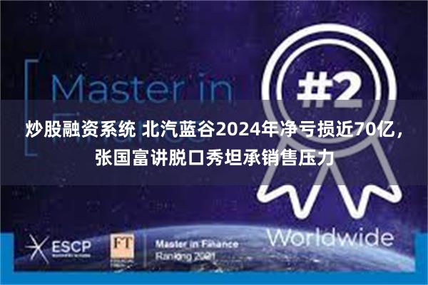 炒股融资系统 北汽蓝谷2024年净亏损近70亿，张国富讲脱口秀坦承销售压力