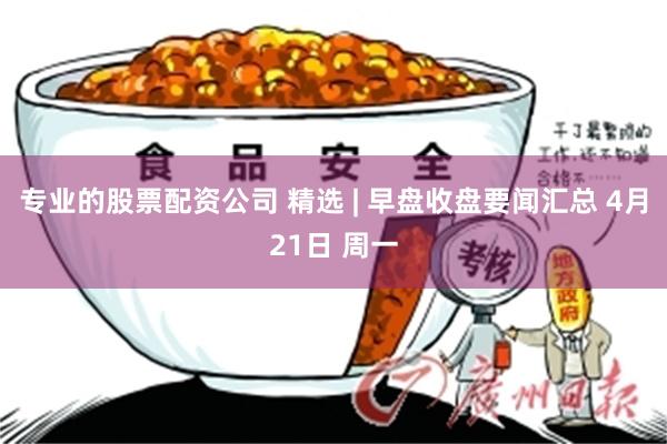 专业的股票配资公司 精选 | 早盘收盘要闻汇总 4月21日 周一