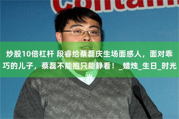 炒股10倍杠杆 段睿给蔡磊庆生场面感人，面对乖巧的儿子，蔡磊不能抱只能静看！_蜡烛_生日_时光