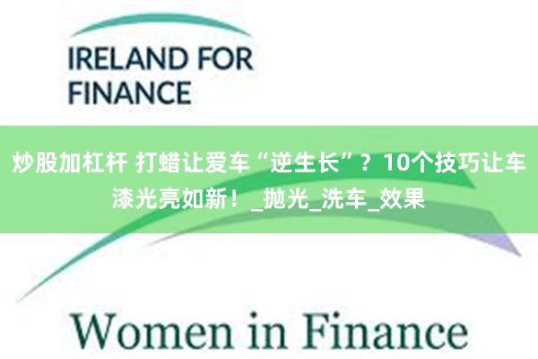 炒股加杠杆 打蜡让爱车“逆生长”？10个技巧让车漆光亮如新！_抛光_洗车_效果