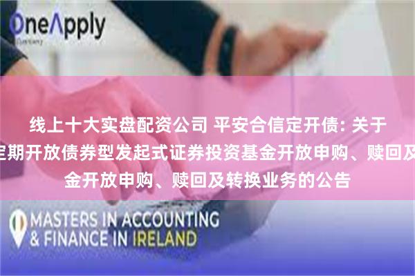 线上十大实盘配资公司 平安合信定开债: 关于平安合信3个月定期开放债券型发起式证券投资基金开放申购、赎回及转换业务的公告