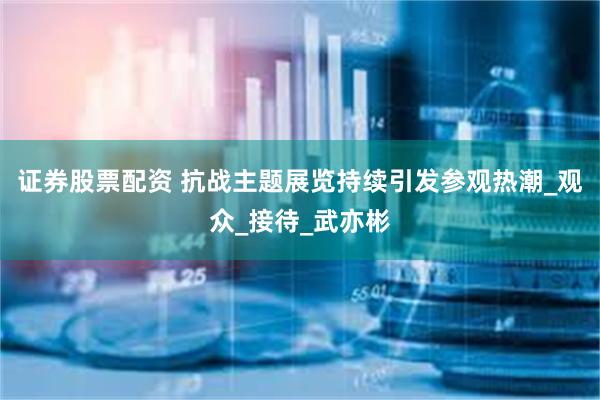 证券股票配资 抗战主题展览持续引发参观热潮_观众_接待_武亦彬