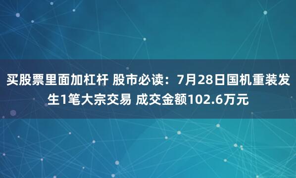 买股票里面加杠杆 股市必读：7月28日国机重装发生1笔大宗交易 成交金额102.6万元