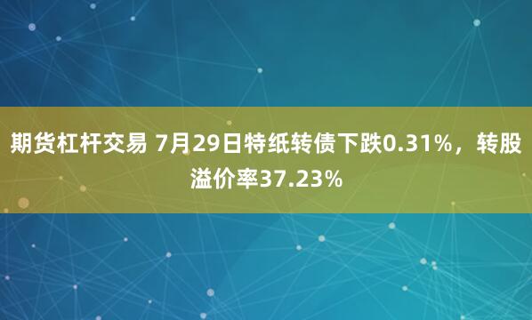 期货杠杆交易 7月29日特纸转债下跌0.31%，转股溢价率37.23%