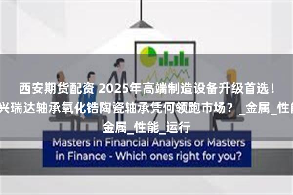 西安期货配资 2025年高端制造设备升级首选！深圳市兴瑞达轴承氧化锆陶瓷轴承凭何领跑市场？_金属_性能_运行