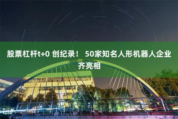 股票杠杆t+0 创纪录！ 50家知名人形机器人企业齐亮相