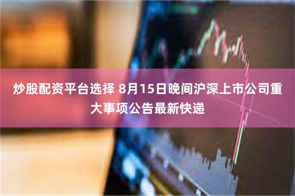 炒股配资平台选择 8月15日晚间沪深上市公司重大事项公告最新快递
