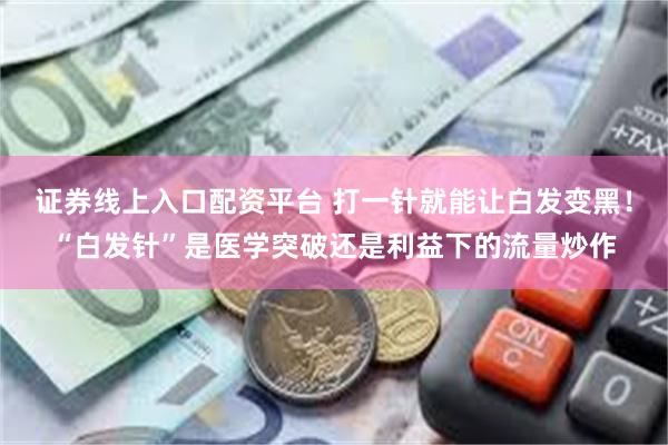 证券线上入口配资平台 打一针就能让白发变黑！“白发针”是医学突破还是利益下的流量炒作