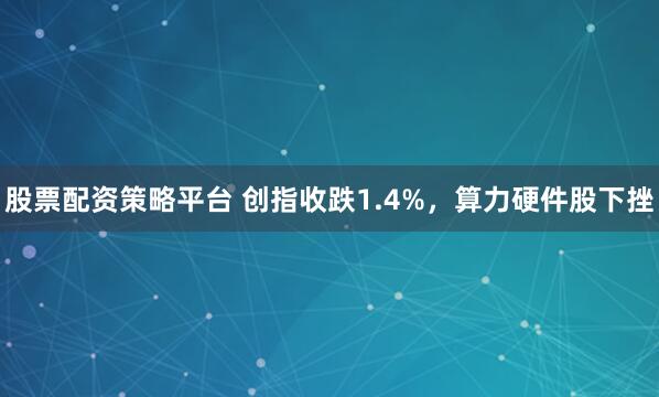 股票配资策略平台 创指收跌1.4%，算力硬件股下挫