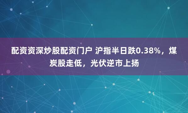 配资资深炒股配资门户 沪指半日跌0.38%，煤炭股走低，光伏逆市上扬