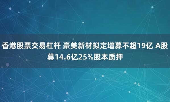 香港股票交易杠杆 豪美新材拟定增募不超19亿 A股募14.6亿25%股本质押