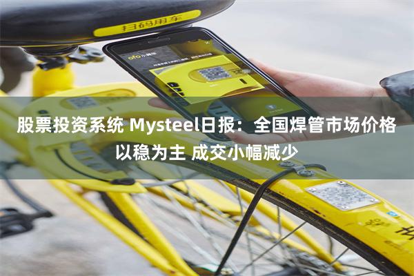 股票投资系统 Mysteel日报：全国焊管市场价格以稳为主 成交小幅减少